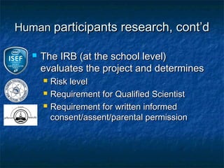 Human participants research, cont’d

      The IRB (at the school level)
       evaluates the project and determines
          Risk level
          Requirement for Qualified Scientist
          Requirement for written informed
           consent/assent/parental permission
 