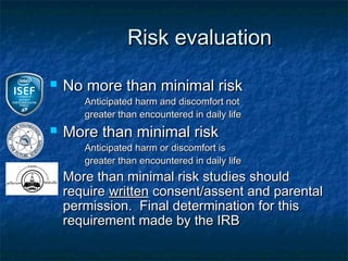 Risk evaluation

   No more than minimal risk
       Anticipated harm and discomfort not
       greater than encountered in daily life
   More than minimal risk
       Anticipated harm or discomfort is
       greater than encountered in daily life
   More than minimal risk studies should
    require written consent/assent and parental
    permission. Final determination for this
    requirement made by the IRB
 