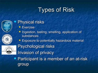 Types of Risk
   Physical risks
       Exercise
       Ingestion, tasting, smelling, application of
        substances
       Exposure to potentially hazardous material
   Psychological risks
   Invasion of privacy
   Participant is a member of an at-risk
    group
 