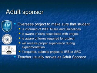 Adult sponsor
     Oversees project to make sure that student
         is informed of ISEF Rules and Guidelines
         is aware of risks associated with project
         is aware of forms required for project
         will receive proper supervision during
          experimentation
         if required, submits project to IRB or SRC
     Teacher usually serves as Adult Sponsor
 