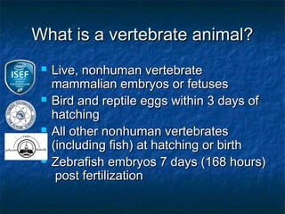 What is a vertebrate animal?
    Live, nonhuman vertebrate
     mammalian embryos or fetuses
    Bird and reptile eggs within 3 days of
     hatching
    All other nonhuman vertebrates
     (including fish) at hatching or birth
    Zebrafish embryos 7 days (168 hours)
      post fertilization
 