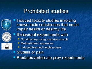 Prohibited studies
   Induced toxicity studies involving
    known toxic substances that could
    impair health or destroy life
   Behavioral experiments with
       Conditioning using aversive stimuli
       Mother/infant separation
       Induced/learned helplessness
   Studies of pain
   Predator/vertebrate prey experiments
 