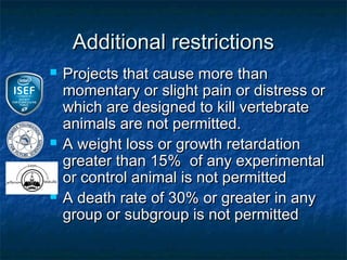 Additional restrictions
   Projects that cause more than
    momentary or slight pain or distress or
    which are designed to kill vertebrate
    animals are not permitted.
   A weight loss or growth retardation
    greater than 15% of any experimental
    or control animal is not permitted
   A death rate of 30% or greater in any
    group or subgroup is not permitted
 