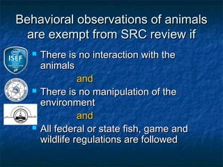 Behavioral observations of animals
  are exempt from SRC review if
     There is no interaction with the
      animals
                and
     There is no manipulation of the
      environment
                and
     All federal or state fish, game and
      wildlife regulations are followed
 
