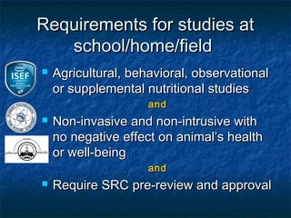 Requirements for studies at
   school/home/field
   Agricultural, behavioral, observational
    or supplemental nutritional studies
                     and
   Non-invasive and non-intrusive with
    no negative effect on animal’s health
    or well-being
                     and
   Require SRC pre-review and approval
 
