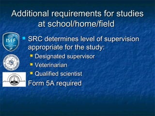 Additional requirements for studies
       at school/home/field
     SRC determines level of supervision
      appropriate for the study:
         Designated supervisor
         Veterinarian
         Qualified scientist
     Form 5A required
 