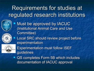 Requirements for studies at
regulated research institutions
    Must be approved by IACUC
     (Institutional Animal Care and Use
     Committee)
    Local SRC should review project before
     experimentation
    Experimentation must follow ISEF
     guidelines
    QS completes Form 5B which includes
     documentation of IACUC approval
 