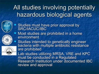 All studies involving potentially
 hazardous biological agents
   Studies must have prior approval by
    SRC/IACUC/IBC
   Most studies are prohibited in a home
    environment
   Studies intended to genetically engineer
    bacteria with multiple antibiotic resistance
    are prohibited
   Lab studies utilizing MRSA, VRE and KPC
    must be conducted in a Regulated
    Research Institution under documented IBC
    review and approval
 