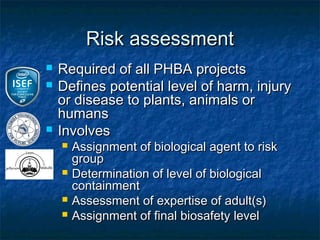 Risk assessment
   Required of all PHBA projects
   Defines potential level of harm, injury
    or disease to plants, animals or
    humans
   Involves
       Assignment of biological agent to risk
        group
       Determination of level of biological
        containment
       Assessment of expertise of adult(s)
       Assignment of final biosafety level
 