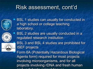 Risk assessment, cont’d
   BSL 1 studies can usually be conducted in
    a high school or college teaching
    laboratory.
   BSL 2 studies are usually conducted in a
    regulated research institution
   BSL 3 and BSL 4 studies are prohibited for
    ISEF projects
   Form 6A (Potentially Hazardous Biological
    Agents form) required for most projects
    involving microorganisms, and for all
    projects involving rDNA and fresh human
 