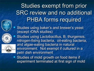 Studies exempt from prior
    SRC review and no additional
       PHBA forms required
   Studies using baker’s and brewer’s yeast
    (except rDNA studies)
   Studies using Lactobacillus, B. thurgensis,
    nitrogen-fixing bacteria, oil-eating bacteria,
    and algae-eating bacteria in natural
    environment. Not exempt if cultured in a
    petri dish environment
   Studies of mold growth on food items if
    experiment terminated at first sign of mold
 