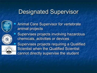 Designated Supervisor
   Animal Care Supervisor for vertebrate
    animal projects
   Supervises projects involving hazardous
    chemicals, activities or devices
   Supervises projects requiring a Qualified
    Scientist when the Qualified Scientist
    cannot directly supervise the student
 
