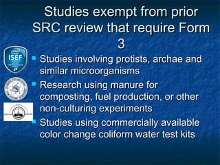 Studies exempt from prior
SRC review that require Form
             3
   Studies involving protists, archae and
    similar microorganisms
   Research using manure for
    composting, fuel production, or other
    non-culturing experiments
   Studies using commercially available
    color change coliform water test kits
 
