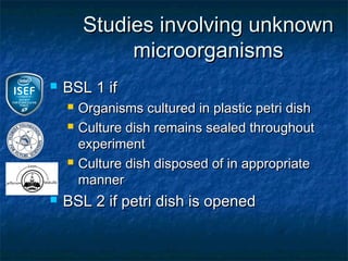 Studies involving unknown
             microorganisms
   BSL 1 if
       Organisms cultured in plastic petri dish
       Culture dish remains sealed throughout
        experiment
       Culture dish disposed of in appropriate
        manner
   BSL 2 if petri dish is opened
 