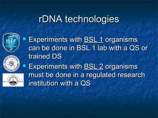 rDNA technologies
   Experiments with BSL 1 organisms
    can be done in BSL 1 lab with a QS or
    trained DS
   Experiments with BSL 2 organisms
    must be done in a regulated research
    institution with a QS
 