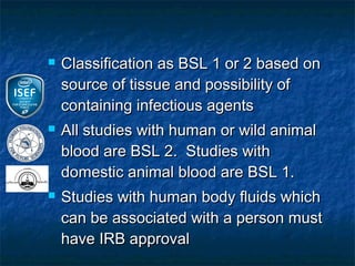    Classification as BSL 1 or 2 based on
    source of tissue and possibility of
    containing infectious agents
   All studies with human or wild animal
    blood are BSL 2. Studies with
    domestic animal blood are BSL 1.
   Studies with human body fluids which
    can be associated with a person must
    have IRB approval
 