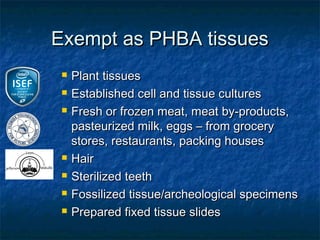 Exempt as PHBA tissues
    Plant tissues
    Established cell and tissue cultures
    Fresh or frozen meat, meat by-products,
     pasteurized milk, eggs – from grocery
     stores, restaurants, packing houses
    Hair
    Sterilized teeth
    Fossilized tissue/archeological specimens
    Prepared fixed tissue slides
 