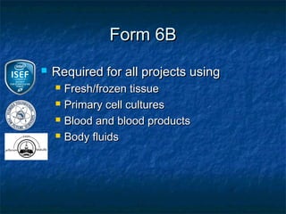 Form 6B
   Required for all projects using
       Fresh/frozen tissue
       Primary cell cultures
       Blood and blood products
       Body fluids
 