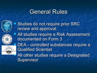 General Rules
   Studies do not require prior SRC
    review and approval
   All studies require a Risk Assessment
    documented on Form 3
   DEA - controlled substances require a
    Qualified Scientist
   All other studies require a Designated
    Supervisor
 
