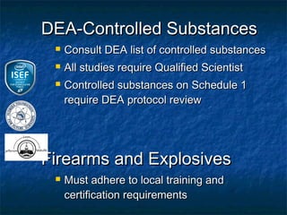 DEA-Controlled Substances
    Consult DEA list of controlled substances
    All studies require Qualified Scientist
    Controlled substances on Schedule 1
     require DEA protocol review




Firearms and Explosives
    Must adhere to local training and
     certification requirements
 