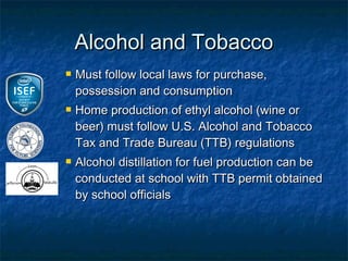 Alcohol and Tobacco
   Must follow local laws for purchase,
    possession and consumption
   Home production of ethyl alcohol (wine or
    beer) must follow U.S. Alcohol and Tobacco
    Tax and Trade Bureau (TTB) regulations
   Alcohol distillation for fuel production can be
    conducted at school with TTB permit obtained
    by school officials
 
