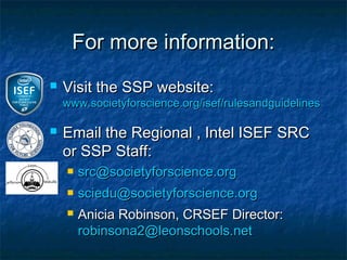 For more information:
   Visit the SSP website:
    www.societyforscience.org/isef/rulesandguidelines

   Email the Regional , Intel ISEF SRC
    or SSP Staff:
       src@societyforscience.org
       sciedu@societyforscience.org
       Anicia Robinson, CRSEF Director:
        robinsona2@leonschools.net
 