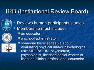 IRB (Institutional Review Board)
     Reviews human participants studies
     Membership must include:
         an educator
         a school administrator
         someone knowledgeable about
          evaluating physical and/or psychological
          risk: MD, PA, RN, psychiatrist,
          psychologist, licensed social worker or
          licensed clinical professional counselor
 