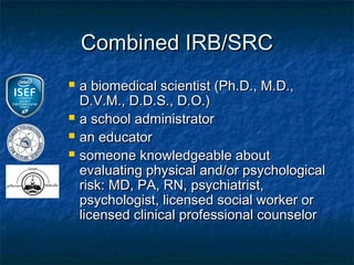 Combined IRB/SRC
   a biomedical scientist (Ph.D., M.D.,
    D.V.M., D.D.S., D.O.)
   a school administrator
   an educator
   someone knowledgeable about
    evaluating physical and/or psychological
    risk: MD, PA, RN, psychiatrist,
    psychologist, licensed social worker or
    licensed clinical professional counselor
 
