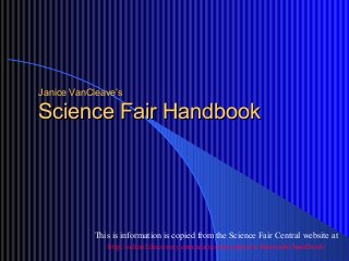Janice VanCleave’sJanice VanCleave’s
Science Fair HandbookScience Fair Handbook
This is information is copied from the Science Fair Central website at
http://school.discovery.com/sciencefaircentral/scifairstudio/handbook/
 
