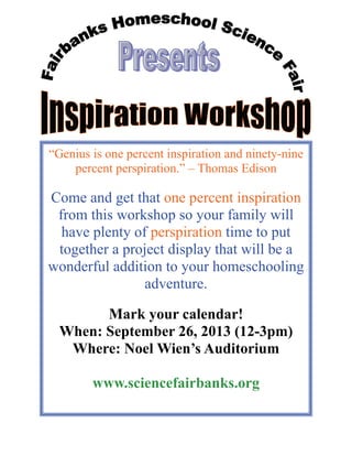 “Genius is one percent inspiration and ninety-nine
percent perspiration.” – Thomas Edison
Come and get that one percent inspiration
from this workshop so your family will
have plenty of perspiration time to put
together a project display that will be a
wonderful addition to your homeschooling
adventure.
Mark your calendar!
When: September 26, 2013 (12-3pm)
Where: Noel Wien’s Auditorium
www.sciencefairbanks.org
 