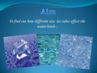 To find out how different size ice cubes affect the
                  water levels .
 