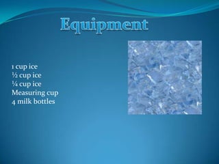 1 cup ice
½ cup ice
¼ cup ice
Measuring cup
4 milk bottles
 