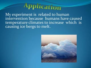 My experiment is related to human
intervention because humans have caused
temperature climates to increase which is
causing ice bergs to melt.
 