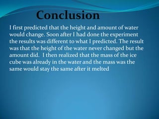 I first predicted that the height and amount of water
would change. Soon after I had done the experiment
the results was different to what I predicted. The result
was that the height of the water never changed but the
amount did. I then realized that the mass of the ice
cube was already in the water and the mass was the
same would stay the same after it melted
 