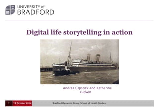 Digital life storytelling in action 
Andrea Capstick and Katherine 
Ludwin 
18 October 2014 Bradford Dementia Group, 1 School of Health Studies 
 