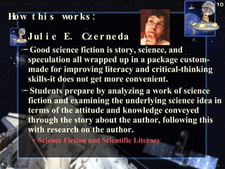 How this works: Julie E. Czerneda Good science fiction is story, science, and speculation all wrapped up in a package custom-made for improving literacy and critical-thinking skills-it does not get more convenient. Students prepare by analyzing a work of science fiction and examining the underlying science idea in terms of the attitude and knowledge conveyed through the story about the author, following this with research on the author. Science Fiction and Scientific Literacy October 23, 2009 Science Fiction 