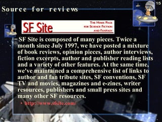 Source for reviews SF Site is composed of many pieces. Twice a month since July 1997, we have posted a mixture of book reviews, opinion pieces, author interviews, fiction excerpts, author and publisher reading lists and a variety of other features. At the same time, we've maintained a comprehensive list of links to author and fan tribute sites, SF conventions, SF TV and movies, magazines and e-zines, writer resources, publishers and small press sites and many other SF resources.  http://www.sfsite.com/   October 23, 2009 Science Fiction 