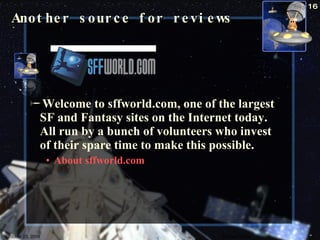 Welcome to sffworld.com, one of the largest SF and Fantasy sites on the Internet today. All run by a bunch of volunteers who invest of their spare time to make this possible.  About sffworld.com  Another source for reviews October 23, 2009 Science Fiction 