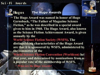 Sci-Fi Awards Hugos The Hugo Award was named in honor of Hugo Gernsback, “The Father of Magazine Science Fiction,” as he was described in a special award given to him in 1960. The Hugo Award, also known as the Science Fiction Achievement Award, is given annually by the  World Science Fiction Society (WSFS) . The distinguishing characteristics of the Hugo Award are that it is sponsored by WSFS, administered by the committee of the  World Science Fiction Convention (Worldcon)  held that year, and determined by nominations from and a popular vote of the membership of WSFS.  What are the Hugo Awards? October 23, 2009 Science Fiction 