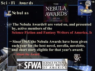 Nebulas The Nebula Awards® are voted on, and presented by, active members of the  Science Fiction and Fantasy Writers of America, Inc.   Since 1965, the Nebula Awards have been given each year for the best novel, novella, novelette, and short story eligible for that year's award.  About the Award Sci-Fi Awards October 23, 2009 Science Fiction 