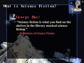 What is Science Fiction? George Hay : “ Science fiction is what you find on the shelves in the library marked science fiction.” Definitions of Science Fiction  October 23, 2009 Science Fiction 