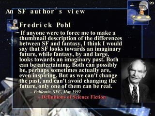 An SF author’s view Fredrick Pohl If anyone were to force me to make a thumbnail description of the differences between SF and fantasy, I think I would say that SF looks towards an imaginary future, while fantasy, by and large, looks towards an imaginary past. Both can be entertaining. Both can possibly be, perhaps sometimes actually are, even inspiring. But as we can't change the past, and can't avoid changing the future, only one of them can be real.  Pohlemic, SFC, May 1992 Definitions of Science Fiction   October 23, 2009 Science Fiction 