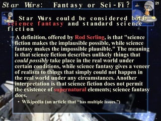 Star Wars :  Fantasy or Sci-Fi? Star Wars could be considered both  science fantasy  and standard science fiction   A definition, offered by  Rod Serling , is that "science fiction makes the implausible possible, while science fantasy makes the impossible plausible." The meaning is that science fiction describes unlikely things that  could possibly  take place in the real world under certain conditions, while science fantasy gives a veneer of realism to things that simply could not happen in the real world under any circumstances. Another interpretation is that science fiction does not permit the existence of  supernatural  elements; science fantasy does.  Wikipedia (an article that “ has multiple issues.”) October 23, 2009 Science Fiction 