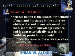 Sci-fi authors define sci-fi Brian W. Alldiss : Science fiction is the search for definition of man and his status in the universe which will stand in our advanced but confused state of knowledge (science), and is characteristically cast in the Gothic or post-Gothic mould.  Trillion Year Spree: the History of Science Fiction (London, 1986) Definitions of Science Fiction   October 23, 2009 Science Fiction 