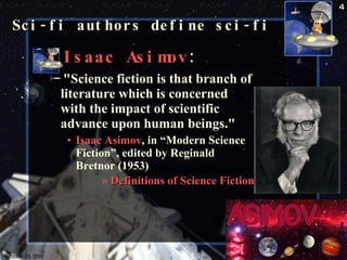 Isaac Asimov : "Science fiction is that branch of literature which is concerned with the impact of scientific advance upon human beings."  Isaac Asimov , in “Modern Science Fiction”, edited by Reginald Bretnor (1953)  Definitions of Science Fiction   Sci-fi authors define sci-fi October 23, 2009 Science Fiction 