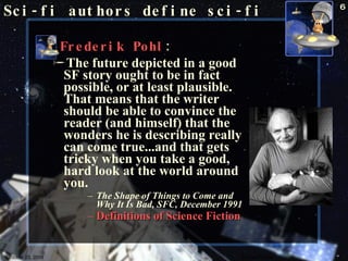 Frederik Pohl :   The future depicted in a good SF story ought to be in fact possible, or at least plausible. That means that the writer should be able to convince the reader (and himself) that the wonders he is describing really can come true...and that gets tricky when you take a good, hard look at the world around you.  The Shape of Things to Come and Why It Is Bad, SFC, December 1991   Definitions of Science Fiction   Sci-fi authors define sci-fi October 23, 2009 Science Fiction 