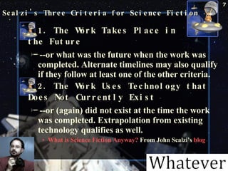 Scalzi's Three Criteria for Science Fiction  1. The Work Takes Place in  the Future   --or what was the future when the work was completed. Alternate timelines may also qualify if they follow at least one of the other criteria.  2. The Work Uses Technology that Does Not Currently Exist   --or (again) did not exist at the time the work was completed. Extrapolation from existing technology qualifies as well.  What is Science Fiction Anyway?  From John Scalzi’s  blog October 23, 2009 Science Fiction 