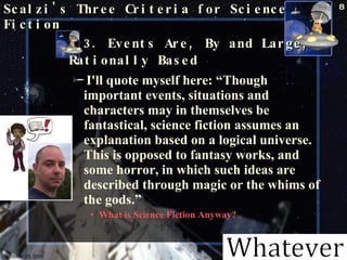 Scalzi's Three Criteria for Science Fiction 3. Events Are, By and Large, Rationally Based   I'll quote myself here: “Though important events, situations and characters may in themselves be fantastical, science fiction assumes an explanation based on a logical universe. This is opposed to fantasy works, and some horror, in which such ideas are described through magic or the whims of the gods.”  What is Science Fiction Anyway? October 23, 2009 Science Fiction 