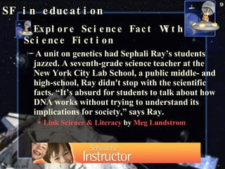 SF in education Explore Science Fact With Science Fiction  A unit on genetics had Sephali Ray’s students jazzed. A seventh-grade science teacher at the New York City Lab School, a public middle- and high-school, Ray didn't stop with the scientific facts. “It’s absurd for students to talk about how DNA works without trying to understand its implications for society,” says Ray. Link Science & Literacy  by  Meg Lundstrom  October 23, 2009 Science Fiction 