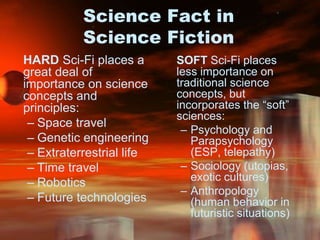 Science Fact in Science FictionHARD Sci-Fi places a great deal of importance on science concepts and principles:Space travelGenetic engineeringExtraterrestrial lifeTime travelRoboticsFuture technologiesSOFT Sci-Fi places less importance on traditional science concepts, but incorporates the “soft” sciences:Psychology and Parapsychology (ESP, telepathy)Sociology (utopias, exotic cultures) Anthropology (human behavior in futuristic situations)
